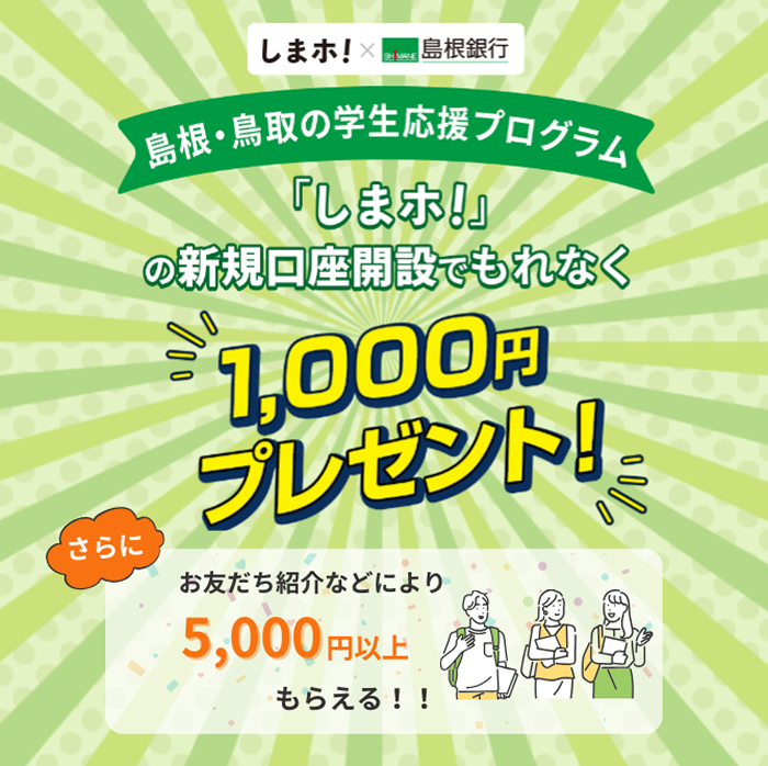 島根・鳥取の学生応援プログラム「しまホ！」の新規口座開設でもれなく1,000円プレゼント。さらにお友達紹介などにより5,000円以上もらえる！！