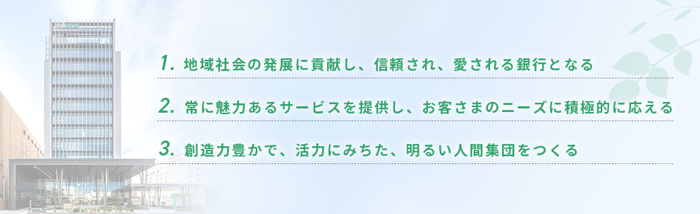 1. 地域社会の発展に貢献し、信頼され、愛される銀行となる 2. 常に魅力あるサービスを提供し、お客さまのニーズに積極的に応える 3. 創造力豊かで、活力にみちた、明るい人間集団をつくる